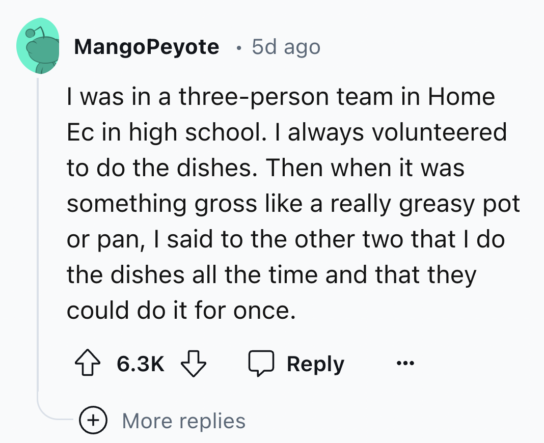 screenshot - MangoPeyote 5d ago I was in a threeperson team in Home Ec in high school. I always volunteered to do the dishes. Then when it was something gross a really greasy pot or pan, I said to the other two that I do the dishes all the time and that t